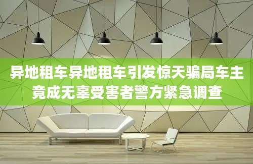 异地租车异地租车引发惊天骗局车主竟成无辜受害者警方紧急调查