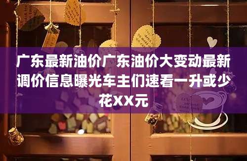 广东最新油价广东油价大变动最新调价信息曝光车主们速看一升或少花XX元