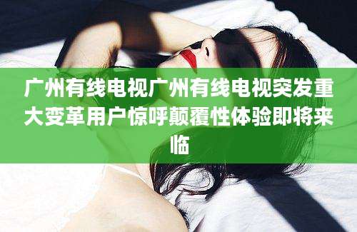 广州有线电视广州有线电视突发重大变革用户惊呼颠覆性体验即将来临
