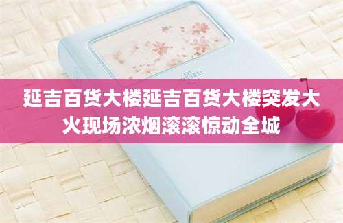 延吉百货大楼延吉百货大楼突发大火现场浓烟滚滚惊动全城