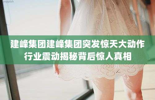 建峰集团建峰集团突发惊天大动作行业震动揭秘背后惊人真相