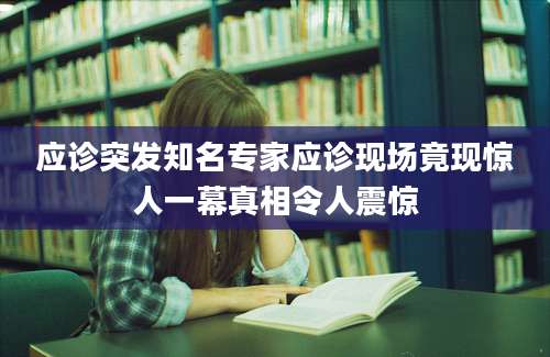 应诊突发知名专家应诊现场竟现惊人一幕真相令人震惊