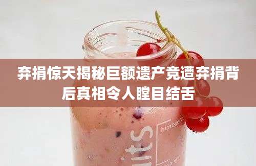 弃捐惊天揭秘巨额遗产竟遭弃捐背后真相令人瞠目结舌