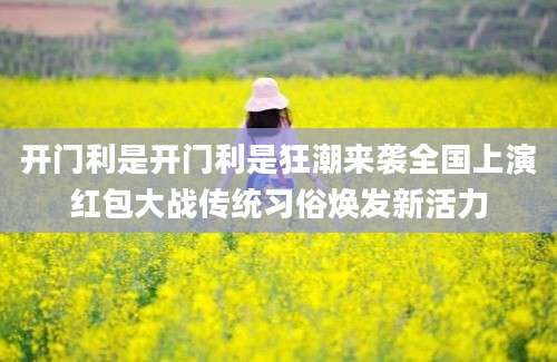 开门利是开门利是狂潮来袭全国上演红包大战传统习俗焕发新活力