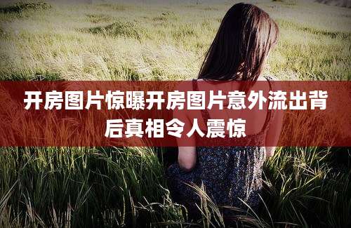 开房图片惊曝开房图片意外流出背后真相令人震惊