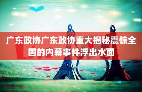 广东政协广东政协重大揭秘震惊全国的内幕事件浮出水面