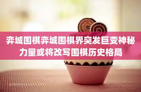 弈城围棋弈城围棋界突发巨变神秘力量或将改写围棋历史格局