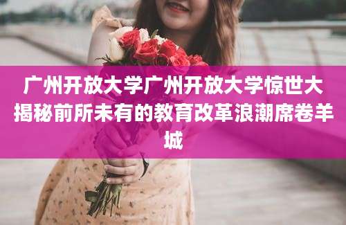 广州开放大学广州开放大学惊世大揭秘前所未有的教育改革浪潮席卷羊城