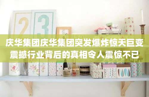 庆华集团庆华集团突发爆炸惊天巨变震撼行业背后的真相令人震惊不已