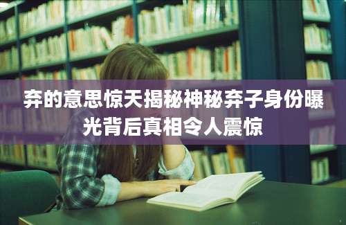 弃的意思惊天揭秘神秘弃子身份曝光背后真相令人震惊