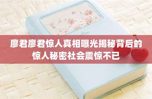 廖君廖君惊人真相曝光揭秘背后的惊人秘密社会震惊不已