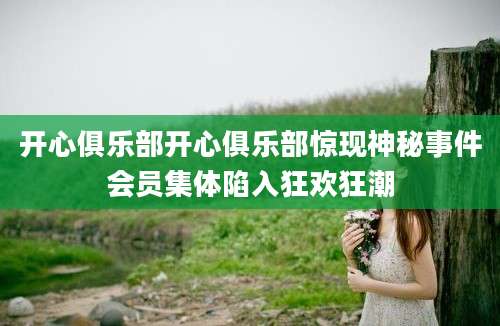 开心俱乐部开心俱乐部惊现神秘事件会员集体陷入狂欢狂潮