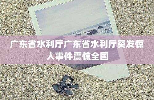 广东省水利厅广东省水利厅突发惊人事件震惊全国