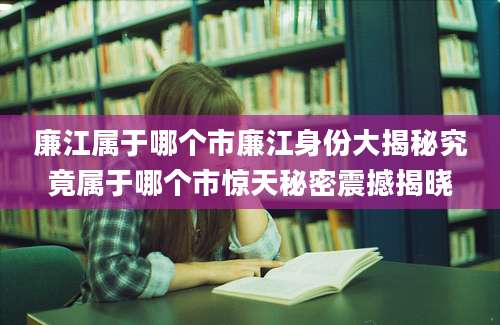 廉江属于哪个市廉江身份大揭秘究竟属于哪个市惊天秘密震撼揭晓