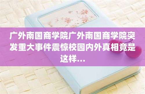 广外南国商学院广外南国商学院突发重大事件震惊校园内外真相竟是这样...