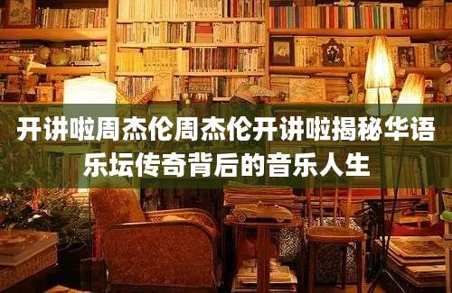 开讲啦周杰伦周杰伦开讲啦揭秘华语乐坛传奇背后的音乐人生