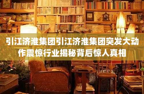 引江济淮集团引江济淮集团突发大动作震惊行业揭秘背后惊人真相