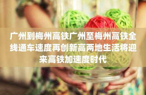 广州到梅州高铁广州至梅州高铁全线通车速度再创新高两地生活将迎来高铁加速度时代