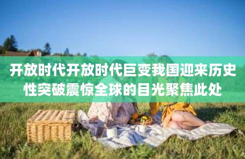 开放时代开放时代巨变我国迎来历史性突破震惊全球的目光聚焦此处