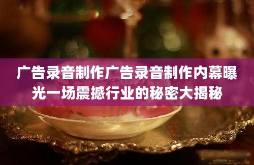 广告录音制作广告录音制作内幕曝光一场震撼行业的秘密大揭秘
