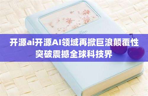 开源ai开源AI领域再掀巨浪颠覆性突破震撼全球科技界