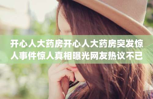 开心人大药房开心人大药房突发惊人事件惊人真相曝光网友热议不已