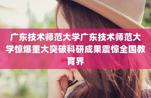 广东技术师范大学广东技术师范大学惊爆重大突破科研成果震惊全国教育界