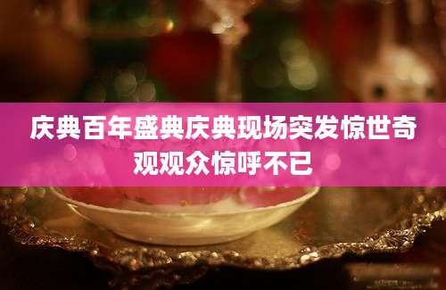 庆典百年盛典庆典现场突发惊世奇观观众惊呼不已