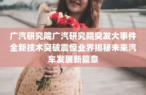 广汽研究院广汽研究院突发大事件全新技术突破震惊业界揭秘未来汽车发展新篇章