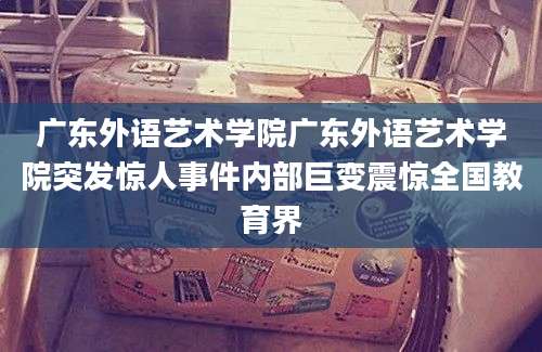 广东外语艺术学院广东外语艺术学院突发惊人事件内部巨变震惊全国教育界