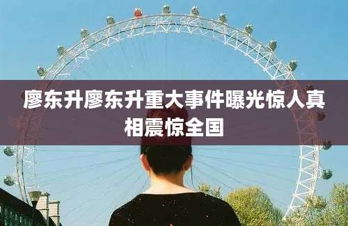 廖东升廖东升重大事件曝光惊人真相震惊全国