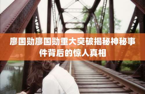 廖国勋廖国勋重大突破揭秘神秘事件背后的惊人真相
