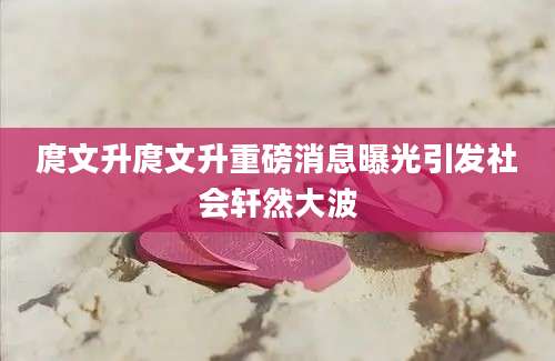 庹文升庹文升重磅消息曝光引发社会轩然大波