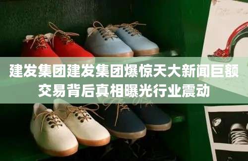 建发集团建发集团爆惊天大新闻巨额交易背后真相曝光行业震动