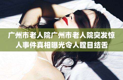 广州市老人院广州市老人院突发惊人事件真相曝光令人瞠目结舌