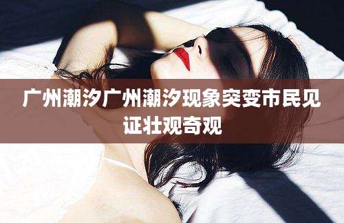 广州潮汐广州潮汐现象突变市民见证壮观奇观