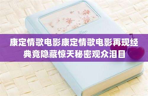 康定情歌电影康定情歌电影再现经典竟隐藏惊天秘密观众泪目