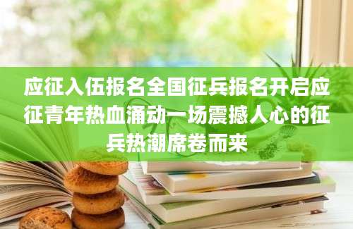 应征入伍报名全国征兵报名开启应征青年热血涌动一场震撼人心的征兵热潮席卷而来