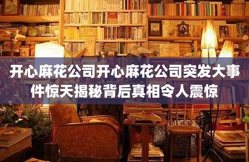 开心麻花公司开心麻花公司突发大事件惊天揭秘背后真相令人震惊