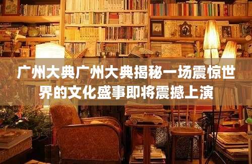 广州大典广州大典揭秘一场震惊世界的文化盛事即将震撼上演