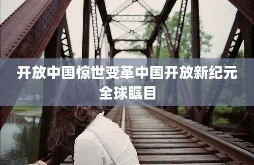 开放中国惊世变革中国开放新纪元全球瞩目