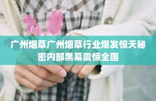 广州烟草广州烟草行业爆发惊天秘密内部黑幕震惊全国