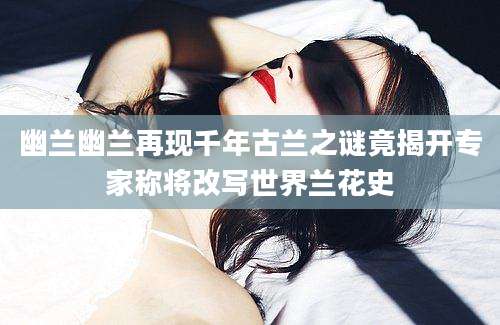 幽兰幽兰再现千年古兰之谜竟揭开专家称将改写世界兰花史