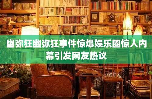 幽弥狂幽弥狂事件惊爆娱乐圈惊人内幕引发网友热议