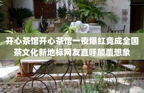 开心茶馆开心茶馆一夜爆红竟成全国茶文化新地标网友直呼颠覆想象