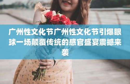 广州性文化节广州性文化节引爆眼球一场颠覆传统的感官盛宴震撼来袭