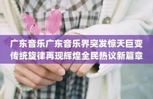 广东音乐广东音乐界突发惊天巨变传统旋律再现辉煌全民热议新篇章