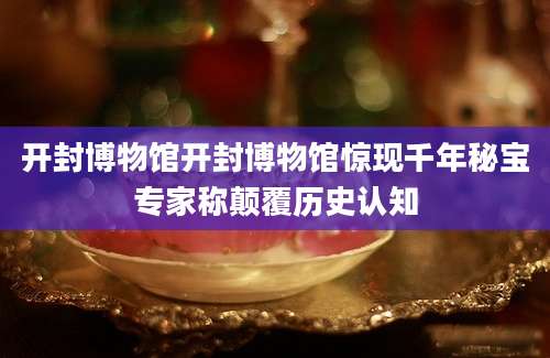 开封博物馆开封博物馆惊现千年秘宝专家称颠覆历史认知