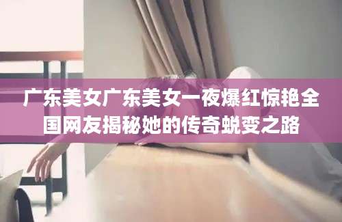 广东美女广东美女一夜爆红惊艳全国网友揭秘她的传奇蜕变之路