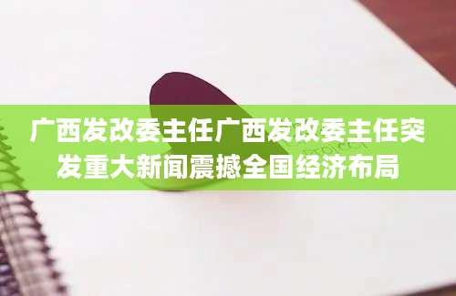 广西发改委主任广西发改委主任突发重大新闻震撼全国经济布局